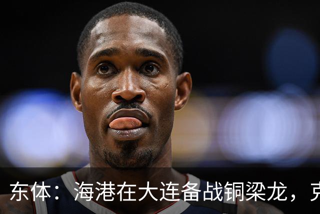 东体：海港在大连备战铜梁龙，克劳德出战成疑蒋光太有望回归